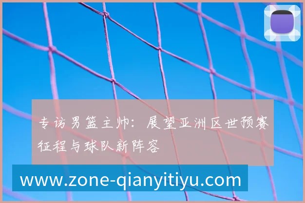 专访男篮主帅：展望亚洲区世预赛征程与球队新阵容